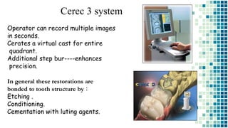 Cerec 3 system
Operator can record multiple images
in seconds.
Cerates a virtual cast for entire
quadrant.
Additional step bur----enhances
precision.
In general these restorations are
bonded to tooth structure by :
Etching .
Conditioning.
Cementation with luting agents.
 