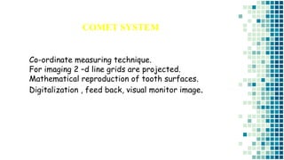 COMET SYSTEM
Co-ordinate measuring technique.
For imaging 2 –d line grids are projected.
Mathematical reproduction of tooth surfaces.
Digitalization , feed back, visual monitor image.
 