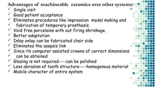 Advantages of machineable ceramics over other systems:
 Single visit
 Good patient acceptance
 Eliminates procedures like impression model making and
 fabrication of temporary prosthesis.
 Void free porcelains with out firing shrinkage.
 Better adaptation
 Inlay onlay can be fabricated chair side
 Eliminates the asepsis link
 Since its computer assisted crowns of correct dimensions
 can be obtained
 Glazing is not required----can be polished
 Less abrasion of tooth structure----homogenous material
 Mobile character of entire system
 