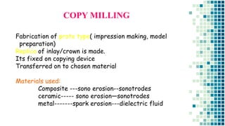 Fabrication of proto type( impression making, model
preparation)
Replica of inlay/crown is made.
Its fixed on copying device
Transferred on to chosen material
Materials used:
Composite ---sono erosion--sonotrodes
ceramic----- sono erosion—sonotrodes
metal-------spark erosion---dielectric fluid
COPY MILLING
 