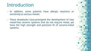 Introduction
▪ In addition, some patients have allergic reactions or
sensitivity to various metals.
▪ These drawbacks have-prompted the development of new
metal-free ceramic systems that do not require metal, yet
have the high strength and precision fit of ceramo-metal
systems.
 