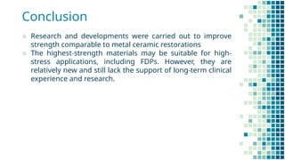Conclusion
▪ Research and developments were carried out to improve
strength comparable to metal ceramic restorations
▪ The highest-strength materials may be suitable for high-
stress applications, including FDPs. However, they are
relatively new and still lack the support of long-term clinical
experience and research.
 