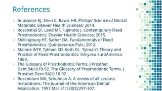 References
▪ Anusavice KJ, Shen C, Rawls HR. Phillips' Science of Dental
Materials: Elsevier Health Sciences; 2014.
▪ Rosenstiel SF, Land MF, Fujimoto J. Contemporary Fixed
Prosthodontics: Elsevier Health Sciences; 2015.
▪ Shillingburg HT, Sather DA. Fundamentals of Fixed
Prosthodontics: Quintessence Pub.; 2012.
▪ Malone WFP, Tylman SD, Koth DL. Tylman's Theory and
Practice of Fixed Prosthodontics: Ishiyaku EuroAmerica;
1989.
▪ The Glossary of Prosthodontic Terms. J Prosthet
Dent.94(1):10-92. The Glossary of Prosthodontic Terms. J
Prosthet Dent.94(1):10-92.
▪ Rosenblum MA, Schulman A. A review of all-ceramic
restorations. The Journal of the American Dental
Association. 1997 Mar 31;128(3):297-307.
 