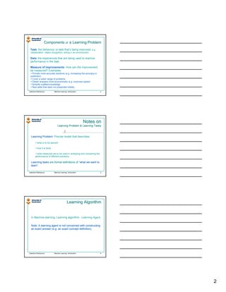 Components of a Learning Problem
 Task: the behaviour or task that’s being improved, e.g.
 classification, object recognition, acting in an environment.

 Data: the experiences that are being used to improve
 performance in the task.

 Measure of improvements: How can the improvement
 be measured? Examples:
   Provide more accurate solutions (e.g. increasing the accuracy in
 prediction)
   Cover a wider range of problems
   Obtain answers more economically (e.g. improved speed)
   Simplify codified knowledge
   New skills that were not presented initially
Valentina Plekhanova       Machine Learning: Introduction             4




                                                            Notes on
                               Learning Problem & Learning Tasks


  Learning Problem: Precise model that describes:
           Problem

          what is to be learned

          how it is done

        what measures are to be used in analysing and comparing the
       performance of different solutions.

  Learning tasks are formal definitions of “what we want to
                                           “what
  learn”.
  learn”.

Valentina Plekhanova       Machine Learning: Introduction             5




                                            Learning Algorithm


  In Machine learning: Learning algorithm - Learning Agent.


  Note: A learning agent is not concerned with constructing
  an exact answer (e.g. an exact concept definition).




Valentina Plekhanova       Machine Learning: Introduction             6




                                                                          2
 