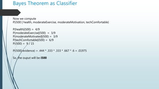 Bayes Theorem as Classifier
Now we compute
P(i500 | health, moderateExercise, moderateMotivation, techComfortable)
P(health|i500) = 4/9
P(moderateExercise|i500) = 3/9
P(moderateMotivated|i500) = 3/9
P(techComfortable|i500) = 6/9
P(i500) = 9 / 15
P(i500| evidence) = .444 * .333 * .333 * .667 * .6 = .01975
So, the ouput will be i500
 