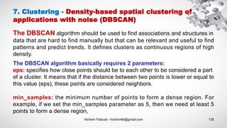 Hichem Felouat - hichemfel@gmail.com 135
7. Clustering - Density-based spatial clustering of
applications with noise (DBSCAN)
The DBSCAN algorithm should be used to find associations and structures in
data that are hard to find manually but that can be relevant and useful to find
patterns and predict trends. It defines clusters as continuous regions of high
density.
The DBSCAN algorithm basically requires 2 parameters:
eps: specifies how close points should be to each other to be considered a part
of a cluster. It means that if the distance between two points is lower or equal to
this value (eps), these points are considered neighbors.
min_samples: the minimum number of points to form a dense region. For
example, if we set the min_samples parameter as 5, then we need at least 5
points to form a dense region,
 