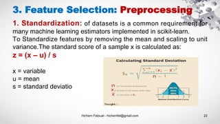 Hichem Felouat - hichemfel@gmail.com 22
3. Feature Selection: Preprocessing
1. Standardization: of datasets is a common requirement for
many machine learning estimators implemented in scikit-learn.
To Standardize features by removing the mean and scaling to unit
variance.The standard score of a sample x is calculated as:
z = (x – u) / s
x = variable
u = mean
s = standard deviatio
 