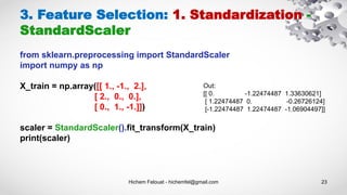 Hichem Felouat - hichemfel@gmail.com 23
3. Feature Selection: 1. Standardization -
StandardScaler
from sklearn.preprocessing import StandardScaler
import numpy as np
X_train = np.array([[ 1., -1., 2.],
[ 2., 0., 0.],
[ 0., 1., -1.]])
scaler = StandardScaler().fit_transform(X_train)
print(scaler)
Out:
[[ 0. -1.22474487 1.33630621]
[ 1.22474487 0. -0.26726124]
[-1.22474487 1.22474487 -1.06904497]]
 