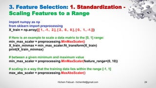 Hichem Felouat - hichemfel@gmail.com 24
3. Feature Selection: 1. Standardization -
Scaling Features to a Range
import numpy as np
from sklearn import preprocessing
X_train = np.array([[ 1., -1., 2.], [ 2., 0., 0.], [ 0., 1., -1.]])
# Here is an example to scale a data matrix to the [0, 1] range:
min_max_scaler = preprocessing.MinMaxScaler()
X_train_minmax = min_max_scaler.fit_transform(X_train)
print(X_train_minmax)
# between a given minimum and maximum value
min_max_scaler = preprocessing.MinMaxScaler(feature_range=(0, 10))
# scaling in a way that the training data lies within the range [-1, 1]
max_abs_scaler = preprocessing.MaxAbsScaler()
 