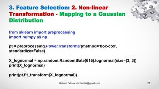 Hichem Felouat - hichemfel@gmail.com 27
3. Feature Selection: 2. Non-linear
Transformation - Mapping to a Gaussian
Distribution
from sklearn import preprocessing
import numpy as np
pt = preprocessing.PowerTransformer(method='box-cox',
standardize=False)
X_lognormal = np.random.RandomState(616).lognormal(size=(3, 3))
print(X_lognormal)
print(pt.fit_transform(X_lognormal))
 