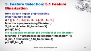 Hichem Felouat - hichemfel@gmail.com 32
3. Feature Selection: 5.1 Feature
Binarization
from sklearn import preprocessing
import numpy as np
X = [[ 1., -1., 2.],[ 2., 0., 0.],[ 0., 1., -1.]]
binarizer = preprocessing.Binarizer()
X_bin = binarizer.fit_transform(X)
print(X_bin)
# It is possible to adjust the threshold of the binarizer:
binarizer_1 = preprocessing.Binarizer(threshold=1.1)
X_bin_1 = binarizer_1.fit_transform(X)
print(X_bin_1)
 
