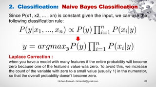 Hichem Felouat - hichemfel@gmail.com 82
2. Classification: Naive Bayes Classification
Laplace Correction :
when you have a model with many features if the entire probability will become
zero because one of the feature’s value was zero. To avoid this, we increase
the count of the variable with zero to a small value (usually 1) in the numerator,
so that the overall probability doesn’t become zero.
Since P(x1, x2, ... , xn) is constant given the input, we can use the
following classification rule:
 