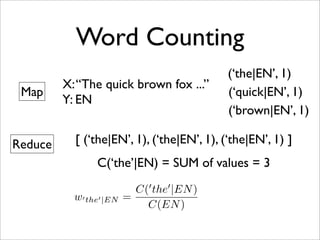 Word Counting
                                            (‘the|EN’, 1)
         X: “The quick brown fox ...”
 Map                                        (‘quick|EN’, 1)
         Y: EN
                                            (‘brown|EN’, 1)

Reduce     [ (‘the|EN’, 1), (‘the|EN’, 1), (‘the|EN’, 1) ]
                C(‘the’|EN) = SUM of values = 3
                                
                           C( the |EN )
           w the |EN   =
                             C(EN )
 