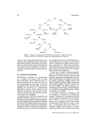 22

Sebastiani

Fig. 2. A decision tree equivalent to the DNF rule of Figure 1. Edges are labeled
by terms and leaves are labeled by categories (underlining denotes negation).

review), since these latter attempt to determine the probability that a document
falls in the category denoted by the query,
and since they are the only search systems
that take relevance feedback, a notion essentially involving supervised learning, as
central.
6.3. Decision Tree Classiﬁers

Probabilistic methods are quantitative
(i.e., numeric) in nature, and as such
have sometimes been criticized since, effective as they may be, they are not easily interpretable by humans. A class of
algorithms that do not suffer from this
problem are symbolic (i.e., nonnumeric)
algorithms, among which inductive rule
learners (which we will discuss in Section 6.4) and decision tree learners are the
most important examples.
A decision tree (DT) text classiﬁer (see
Mitchell [1996], Chapter 3) is a tree in
which internal nodes are labeled by terms,
branches departing from them are labeled
by tests on the weight that the term has in
the test document, and leafs are labeled by
categories. Such a classiﬁer categorizes a
test document d j by recursively testing for

the weights that the terms labeling the internal nodes have in vector d j , until a leaf
node is reached; the label of this node is
then assigned to d j . Most such classiﬁers
use binary document representations, and
thus consist of binary trees. An example
DT is illustrated in Figure 2.
There are a number of standard packages for DT learning, and most DT approaches to TC have made use of one such
package. Among the most popular ones are
ID3 (used by Fuhr et al. [1991]), C4.5 (used
by Cohen and Hirsh [1998], Cohen and
Singer [1999], Joachims [1998], and Lewis
and Catlett [1994]), and C5 (used by Li
and Jain [1998]). TC efforts based on experimental DT packages include Dumais
et al. [1998], Lewis and Ringuette [1994],
and Weiss et al. [1999].
A possible method for learning a DT
for category ci consists in a “divide and
conquer” strategy of (i) checking whether
all the training examples have the same
¯
label (either ci or ci ); (ii) if not, selecting a term tk , partitioning Tr into classes
of documents that have the same value
for tk , and placing each such class in a
separate subtree. The process is recursively repeated on the subtrees until each
ACM Computing Surveys, Vol. 34, No. 1, March 2002.

 