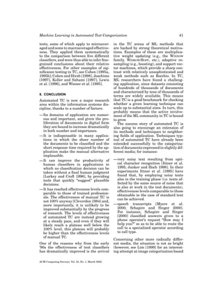 Machine Learning in Automated Text Categorization
tests, some of which apply to microaveraged and some to macroaveraged effectiveness. They applied them systematically
to the comparison between ﬁve different
classiﬁers, and were thus able to infer ﬁnegrained conclusions about their relative
effectiveness. For other examples of signiﬁcance testing in TC, see Cohen [1995a,
1995b]; Cohen and Hirsh [1998], Joachims
[1997], Koller and Sahami [1997], Lewis
et al. [1996], and Wiener et al. [1995].
8. CONCLUSION

Automated TC is now a major research
area within the information systems discipline, thanks to a number of factors:
—Its domains of application are numerous and important, and given the proliferation of documents in digital form
they are bound to increase dramatically
in both number and importance.
—It is indispensable in many applications in which the sheer number of
the documents to be classiﬁed and the
short response time required by the application make the manual alternative
implausible.
—It can improve the productivity of
human classiﬁers in applications in
which no classiﬁcation decision can be
taken without a ﬁnal human judgment
[Larkey and Croft 1996], by providing
tools that quickly “suggest” plausible
decisions.
—It has reached effectiveness levels comparable to those of trained professionals. The effectiveness of manual TC is
not 100% anyway [Cleverdon 1984] and,
more importantly, it is unlikely to be
improved substantially by the progress
of research. The levels of effectiveness
of automated TC are instead growing
at a steady pace, and even if they will
likely reach a plateau well below the
100% level, this plateau will probably
be higher than the effectiveness levels
of manual TC.
One of the reasons why from the early
’90s the effectiveness of text classiﬁers
has dramatically improved is the arrival
ACM Computing Surveys, Vol. 34, No. 1, March 2002.

41

in the TC arena of ML methods that
are backed by strong theoretical motivations. Examples of these are multiplicative weight updating (e.g., the WINNOW
family, WIDROW-HOFF, etc.), adaptive resampling (e.g., boosting), and support vector machines, which provide a sharp contrast with relatively unsophisticated and
weak methods such as Rocchio. In TC,
ML researchers have found a challenging application, since datasets consisting
of hundreds of thousands of documents
and characterized by tens of thousands of
terms are widely available. This means
that TC is a good benchmark for checking
whether a given learning technique can
scale up to substantial sizes. In turn, this
probably means that the active involvement of the ML community in TC is bound
to grow.
The success story of automated TC is
also going to encourage an extension of
its methods and techniques to neighboring ﬁelds of application. Techniques typical of automated TC have already been
extended successfully to the categorization of documents expressed in slightly different media; for instance:
—very noisy text resulting from optical character recognition [Ittner et al.
1995; Junker and Hoch 1998]. In their
experiments Ittner et al. [1995] have
found that, by employing noisy texts
also in the training phase (i.e. texts affected by the same source of noise that
is also at work in the test documents),
effectiveness levels comparable to those
obtainable in the case of standard text
can be achieved.
—speech transcripts [Myers et al.
2000; Schapire and Singer 2000].
For instance, Schapire and Singer
[2000] classiﬁed answers given to a
phone operator’s request “How may I
help you?” so as to be able to route the
call to a specialized operator according
to call type.
Concerning other more radically different media, the situation is not as bright
(however, see Lim [1999] for an interesting attempt at image categorization based

 