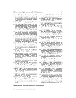 Machine Learning in Automated Text Categorization
SCHAPIRE, R. E., SINGER, Y., AND SINGHAL, A. 1998.
Boosting and Rocchio applied to text ﬁltering.
In Proceedings of SIGIR-98, 21st ACM International Conference on Research and Development
in Information Retrieval (Melbourne, Australia,
1998), 215–223.
¨
SCHUTZE, H. 1998. Automatic word sense discrimination. Computat. Ling. 24, 1, 97–124.
¨
SCHUTZE, H., HULL, D. A., AND PEDERSEN, J. O. 1995.
A comparison of classiﬁers and document representations for the routing problem. In Proceedings of SIGIR-95, 18th ACM International Conference on Research and Development in Information Retrieval (Seattle, WA, 1995), 229–237.
SCOTT, S. AND MATWIN, S. 1999. Feature engineering for text classiﬁcation. In Proceedings of
ICML-99, 16th International Conference on Machine Learning (Bled, Slovenia, 1999), 379–388.
SEBASTIANI, F., SPERDUTI, A., AND VALDAMBRINI, N.
2000. An improved boosting algorithm and its
application to automated text categorization. In
Proceedings of CIKM-00, 9th ACM International
Conference on Information and Knowledge
Management (McLean, VA, 2000), 78–85.
SINGHAL, A., MITRA, M., AND BUCKLEY, C. 1997.
Learning routing queries in a query zone. In
Proceedings of SIGIR-97, 20th ACM International Conference on Research and Development
in Information Retrieval (Philadelphia, PA,
1997), 25–32.
SINGHAL, A., SALTON, G., MITRA, M., AND BUCKLEY,
C. 1996. Document length normalization.
Inform. Process. Man. 32, 5, 619–633.
SLONIM, N. AND TISHBY, N. 2001. The power of word
clusters for text classiﬁcation. In Proceedings
of ECIR-01, 23rd European Colloquium on
Information Retrieval Research (Darmstadt,
Germany, 2001).
SPARCK JONES, K. AND WILLETT, P., eds. 1997.
Readings in Information Retrieval. Morgan
Kaufmann, San Mateo, CA.
TAIRA, H. AND HARUNO, M. 1999. Feature selection
in SVM text categorization. In Proceedings
of AAAI-99, 16th Conference of the American
Association for Artiﬁcial Intelligence (Orlando,
FL, 1999), 480–486.
TAURITZ, D. R., KOK, J. N., AND SPRINKHUIZEN-KUYPER,
I. G. 2000. Adaptive information ﬁltering
using evolutionary computation. Inform. Sci.
122, 2–4, 121–140.
TUMER, K. AND GHOSH, J. 1996. Error correlation
and error reduction in ensemble classiﬁers.
Connection Sci. 8, 3-4, 385–403.
TZERAS, K. AND HARTMANN, S. 1993. Automatic
indexing based on Bayesian inference networks.
In Proceedings of SIGIR-93, 16th ACM International Conference on Research and Development
in Information Retrieval (Pittsburgh, PA, 1993),
22–34.

RIJSBERGEN, C. J. 1977. A theoretical basis for
the use of co-occurrence data in information
retrieval. J. Document. 33, 2, 106–119.
VAN RIJSBERGEN, C. J. 1979. Information Retrieval,
2nd ed. Butterworths, London, UK. Available at
http://www.dcs.gla.ac.uk/Keith.
WEIGEND, A. S., WIENER, E. D., AND PEDERSEN, J. O.
1999. Exploiting hierarchy in text catagorization. Inform. Retr. 1, 3, 193–216.
´
WEISS, S. M., APTE, C., DAMERAU, F. J., JOHNSON, D.
E., OLES, F. J., GOETZ, T., AND HAMPP, T. 1999.
Maximizing text-mining performance. IEEE
Intell. Syst. 14, 4, 63–69.
WIENER, E. D., PEDERSEN, J. O., AND WEIGEND, A. S.
1995. A neural network approach to topic spotting. In Proceedings of SDAIR-95, 4th Annual
Symposium on Document Analysis and Information Retrieval (Las Vegas, NV, 1995), 317–332.
WILLETT, P., ed. 1988. Document Retrieval Systems. Taylor Graham, London, UK.
WONG, J. W., KAN, W.-K., AND YOUNG, G. H. 1996.
ACTION: automatic classiﬁcation for full-text
documents. SIGIR Forum 30, 1, 26–41.
YANG, Y. 1994. Expert network: effective and
efﬁcient learning from human decisions in text
categorisation and retrieval. In Proceedings of
SIGIR-94, 17th ACM International Conference
on Research and Development in Information
Retrieval (Dublin, Ireland, 1994), 13–22.
YANG, Y. 1995. Noise reduction in a statistical approach to text categorization. In Proceedings of
SIGIR-95, 18th ACM International Conference
on Research and Development in Information
Retrieval (Seattle, WA, 1995), 256–263.
YANG, Y. 1999. An evaluation of statistical approaches to text categorization. Inform. Retr. 1,
1–2, 69–90.
YANG, Y. AND CHUTE, C. G. 1994. An example-based
mapping method for text categorization and retrieval. ACM Trans. Inform. Syst. 12, 3, 252–277.
YANG, Y. AND LIU, X. 1999. A re-examination of
text categorization methods. In Proceedings of
SIGIR-99, 22nd ACM International Conference
on Research and Development in Information
Retrieval (Berkeley, CA, 1999), 42–49.
YANG, Y. AND PEDERSEN, J. O. 1997. A comparative
study on feature selection in text categorization.
In Proceedings of ICML-97, 14th International
Conference on Machine Learning (Nashville,
TN, 1997), 412–420.
YANG, Y., SLATTERY, S., AND GHANI, R. 2002. A study
of approaches to hypertext categorization. J. Intell. Inform. Syst. 18, 2/3 (March-May), 219–241.
YU, K. L. AND LAM, W. 1998. A new on-line learning algorithm for adaptive text ﬁltering. In
Proceedings of CIKM-98, 7th ACM International
Conference on Information and Knowledge
Management (Bethesda, MD, 1998), 156–160.
VAN

Received December 1999; revised February 2001; accepted July 2001

ACM Computing Surveys, Vol. 34, No. 1, March 2002.

47

 