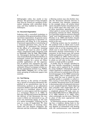 6
bibliographic codes, key words or key
phrases. The generation of this metadata
may thus be viewed as a problem of document indexing with controlled dictionary, and thus tackled by means of TC
techniques.
3.2. Document Organization

Indexing with a controlled vocabulary is
an instance of the general problem of document base organization. In general, many
other issues pertaining to document organization and ﬁling, be it for purposes
of personal organization or structuring of
a corporate document base, may be addressed by TC techniques. For instance,
at the ofﬁces of a newspaper incoming
“classiﬁed” ads must be, prior to publication, categorized under categories such
as Personals, Cars for Sale, Real Estate,
etc. Newspapers dealing with a high volume of classiﬁed ads would beneﬁt from an
automatic system that chooses the most
suitable category for a given ad. Other
possible applications are the organization of patents into categories for making their search easier [Larkey 1999], the
automatic ﬁling of newspaper articles under the appropriate sections (e.g., Politics,
Home News, Lifestyles, etc.), or the automatic grouping of conference papers into
sessions.
3.3. Text Filtering

Text ﬁltering is the activity of classifying a stream of incoming documents dispatched in an asynchronous way by an
information producer to an information
consumer [Belkin and Croft 1992]. A typical case is a newsfeed, where the producer is a news agency and the consumer
is a newspaper [Hayes et al. 1990]. In
this case, the ﬁltering system should block
the delivery of the documents the consumer is likely not interested in (e.g., all
news not concerning sports, in the case
of a sports newspaper). Filtering can be
seen as a case of single-label TC, that
is, the classiﬁcation of incoming documents into two disjoint categories, the
relevant and the irrelevant. Additionally,

Sebastiani
a ﬁltering system may also further classify the documents deemed relevant to
the consumer into thematic categories;
in the example above, all articles about
sports should be further classiﬁed according to which sport they deal with, so as
to allow journalists specialized in individual sports to access only documents of
prospective interest for them. Similarly,
an e-mail ﬁlter might be trained to discard
“junk” mail [Androutsopoulos et al. 2000;
Drucker et al. 1999] and further classify
nonjunk mail into topical categories of interest to the user.
A ﬁltering system may be installed at
the producer end, in which case it must
route the documents to the interested consumers only, or at the consumer end, in
which case it must block the delivery of
documents deemed uninteresting to the
consumer. In the former case, the system
builds and updates a “proﬁle” for each consumer [Liddy et al. 1994], while in the latter case (which is the more common, and
to which we will refer in the rest of this
section) a single proﬁle is needed.
A proﬁle may be initially speciﬁed by
the user, thereby resembling a standing
IR query, and is updated by the system
by using feedback information provided
(either implicitly or explicitly) by the user
on the relevance or nonrelevance of the delivered messages. In the TREC community
[Lewis 1995c], this is called adaptive ﬁltering, while the case in which no userspeciﬁed proﬁle is available is called either routing or batch ﬁltering, depending
on whether documents have to be ranked
in decreasing order of estimated relevance
or just accepted/rejected. Batch ﬁltering
thus coincides with single-label TC under |C| = 2 categories; since this latter is
a completely general TC task, some authors [Hull 1994; Hull et al. 1996; Schapire
¨
et al. 1998; Schutze et al. 1995], somewhat confusingly, use the term “ﬁltering”
in place of the more appropriate term
“categorization.”
In information science, document ﬁltering has a tradition dating back to the
’60s, when, addressed by systems of various degrees of automation and dealing
with the multiconsumer case discussed
ACM Computing Surveys, Vol. 34, No. 1, March 2002.

 