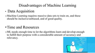 Disadvantages of Machine Learning
• Data Acquisition
oMachine Learning requires massive data sets to train on, and these
should be inclusive/unbiased, and of good quality.
•Time and Resources
oML needs enough time to let the algorithms learn and develop enough
to fulfill their purpose with a considerable amount of accuracy and
relevancy.
 