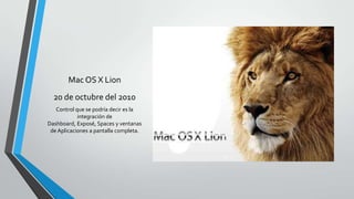 Mac OS X Lion
20 de octubre del 2010
Control que se podría decir es la
integración de
Dashboard, Exposé, Spaces y ventanas
de Aplicaciones a pantalla completa.
 