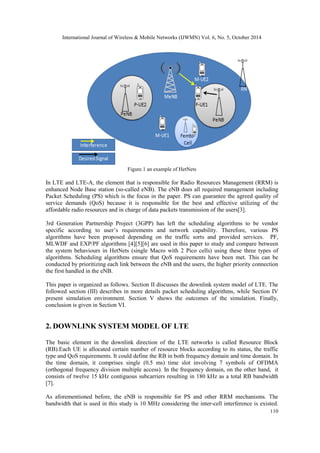 International Journal of Wireless & Mobile Networks (IJWMN) Vol. 6, No. 5, October 2014 
110 
Figure.1 an example of HetNets 
In LTE and LTE-A, the element that is responsible for Radio Resources Management (RRM) is enhanced Node Base station (so-called eNB). The eNB does all required management including Packet Scheduling (PS) which is the focus in the paper. PS can guarantee the agreed quality of service demands (QoS) because it is responsible for the best and effective utilizing of the affordable radio resources and in charge of data packets transmission of the users[3]. 
3rd Generation Partnership Project (3GPP) has left the scheduling algorithms to be vendor specific according to user’s requirements and network capability. Therefore, various PS algorithms have been proposed depending on the traffic sorts and provided services. PF, MLWDF and EXP/PF algorithms [4][5][6] are used in this paper to study and compare between the system behaviours in HetNets (single Macro with 2 Pico cells) using these three types of algorithms. Scheduling algorithms ensure that QoS requirements have been met. This can be conducted by prioritizing each link between the eNB and the users, the higher priority connection the first handled in the eNB. 
This paper is organized as follows. Section II discusses the downlink system model of LTE. The followed section (III) describes in more details packet scheduling algorithms, while Section IV present simulation environment. Section V shows the outcomes of the simulation. Finally, conclusion is given in Section VI. 
2. DOWNLINK SYSTEM MODEL OF LTE 
The basic element in the downlink direction of the LTE networks is called Resource Block (RB).Each UE is allocated certain number of resource blocks according to its status, the traffic type and QoS requirements. It could define the RB in both frequency domain and time domain. In the time domain, it comprises single (0.5 ms) time slot involving 7 symbols of OFDMA (orthogonal frequency division multiple access). In the frequency domain, on the other hand, it consists of twelve 15 kHz contiguous subcarriers resulting in 180 kHz as a total RB bandwidth [7]. 
As aforementioned before, the eNB is responsible for PS and other RRM mechanisms. The bandwidth that is used in this study is 10 MHz considering the inter-cell interference is existed.  