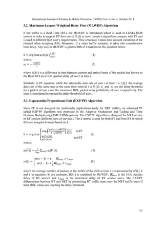 International Journal of Wireless & Mobile Networks (IJWMN) Vol. 6, No. 5, October 2014 
113 
3.2. Maximum Largest Weighted Delay First (MLWDF) Algorithm 
If the traffic is a Real Time (RT), the MLWDF is introduced which is used in CDMA-HDR system in order to support RT data users [11].It is more complex algorithms compare with PF and is used in different QoS user’s requirements. This is because it takes into account variations of the channel when assigning RBs. Moreover, if a video traffic scenario, it takes into consideration time delay. Any user in MLWDF is granted RBs if it maximizes the equation below: 
(4) 
where; 
(5) 
where is a difference in time between current and arrival times of the packet that known as the Head Of Line (HOL) packet delay of user i at time t. 
Similarly to PF equation, while the achievable data rate of user i at time t is , the average data rate of the same user at the same time interval t is . and are the delay threshold for a packet of user i and the maximum HOL packet delay probability of user i respectively. The later is considered to exceed the delay threshold of user i. 
3.3. Exponential/Proportional Fair (EXP/PF) Algorithm 
Since PF is not designed for multimedia applications (only for NRT traffic), an enhanced PF called EXP/PF algorithm was proposed in the Adaptive Modulation and Coding and Time Division Multiplexing (AMC/TDM) systems. The EXP/PF algorithm is designed for NRT service or RT service (different sorts of services). The metric is used for both RT nad Non-RT in which RBs are assigned to users based on . 
(6) 
where, 
(7) 
(8) 
where the average number of packets at the buffer of the eNB at time t is represented by , k and in equation (8) are constants, is explained in MLWDF, is the HOL packets delay of RT service and is the maximum delay of RT service users. The EXP/PF differentiates between RT and NRT by prioritizing RT traffic users over the NRT traffic users if their HOL values are reaching the delay threshold. 
 