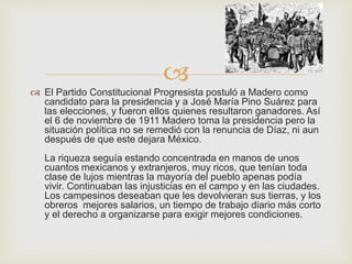  
 El Partido Constitucional Progresista postuló a Madero como 
candidato para la presidencia y a José María Pino Suárez para 
las elecciones, y fueron ellos quienes resultaron ganadores. Así 
el 6 de noviembre de 1911 Madero toma la presidencia pero la 
situación política no se remedió con la renuncia de Díaz, ni aun 
después de que este dejara México. 
La riqueza seguía estando concentrada en manos de unos 
cuantos mexicanos y extranjeros, muy ricos, que tenían toda 
clase de lujos mientras la mayoría del pueblo apenas podía 
vivir. Continuaban las injusticias en el campo y en las ciudades. 
Los campesinos deseaban que les devolvieran sus tierras, y los 
obreros mejores salarios, un tiempo de trabajo diario más corto 
y el derecho a organizarse para exigir mejores condiciones. 
 