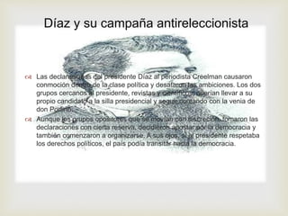 Díaz y su campaña antireleccionista 
 
 Las declaraciones del presidente Díaz al periodista Creelman causaron 
conmoción dentro de la clase política y desataron las ambiciones. Los dos 
grupos cercanos al presidente, revistas y científicos, querían llevar a su 
propio candidato a la silla presidencial y seguir contando con la venia de 
don Porfirio. 
 Aunque los grupos opositores que se movían con discreción, tomaron las 
declaraciones con cierta reserva, decidieron apostar por la democracia y 
también comenzaron a organizarse. A sus ojos, si el presidente respetaba 
los derechos políticos, el país podía transitar hacia la democracia. 
 