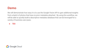 Demo
We will demonstrate how easy it is to use the Google Vision API to gain additional insights
from a batch of photos that have no prior metadata attached. By using this workflow, we
will be able to quickly build a descriptive metadata database that can be leveraged for a
variety of business use-cases.
● TBD
 