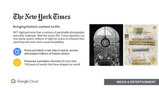 Gives journalists a new way to search, access,
and analyze millions of historic photos
NYT digitized more than a century of perishable photographs
and other materials. With the Vision API, Times reporters can
now easily search millions of high-res scans to enhance their
reporting with even more visual storytelling.
Bringing historic content to life
Preserves a priceless chronicle of more than
100 years of events that have shaped our world
MEDIA & ENTERTAINMENT
 