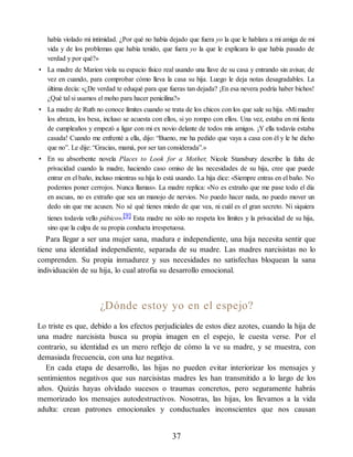 había violado mi intimidad. ¿Por qué no había dejado que fuera yo la que le hablara a mi amiga de mi
vida y de los problemas que había tenido, que fuera yo la que le explicara lo que había pasado de
verdad y por qué?»
• La madre de Marion viola su espacio físico real usando una llave de su casa y entrando sin avisar, de
vez en cuando, para comprobar cómo lleva la casa su hija. Luego le deja notas desagradables. La
última decía: «¿De verdad te eduqué para que fueras tan dejada? ¡En esa nevera podría haber bichos!
¿Qué tal si usamos el moho para hacer penicilina?»
• La madre de Ruth no conoce límites cuando se trata de los chicos con los que sale su hija. «Mi madre
los abraza, los besa, incluso se acuesta con ellos, si yo rompo con ellos. Una vez, estaba en mi fiesta
de cumpleaños y empezó a ligar con mi ex novio delante de todos mis amigos. ¡Y ella todavía estaba
casada! Cuando me enfrenté a ella, dijo: “Bueno, me ha pedido que vaya a casa con él y le he dicho
que no”. Le dije: “Gracias, mamá, por ser tan considerada”.»
• En su absorbente novela Places to Look for a Mother, Nicole Stansbury describe la falta de
privacidad cuando la madre, haciendo caso omiso de las necesidades de su hija, cree que puede
entrar en el baño, incluso mientras su hija lo está usando. La hija dice: «Siempre entras en el baño. No
podemos poner cerrojos. Nunca llamas». La madre replica: «No es extraño que me pase todo el día
en ascuas, no es extraño que sea un manojo de nervios. No puedo hacer nada, no puedo mover un
dedo sin que me acusen. No sé qué tienes miedo de que vea, ni cuál es el gran secreto. Ni siquiera
tienes todavía vello púbico».[9] Esta madre no sólo no respeta los límites y la privacidad de su hija,
sino que la culpa de su propia conducta irrespetuosa.
Para llegar a ser una mujer sana, madura e independiente, una hija necesita sentir que
tiene una identidad independiente, separada de su madre. Las madres narcisistas no lo
comprenden. Su propia inmadurez y sus necesidades no satisfechas bloquean la sana
individuación de su hija, lo cual atrofia su desarrollo emocional.
¿Dónde estoy yo en el espejo?
Lo triste es que, debido a los efectos perjudiciales de estos diez azotes, cuando la hija de
una madre narcisista busca su propia imagen en el espejo, le cuesta verse. Por el
contrario, su identidad es un mero reflejo de cómo la ve su madre, y se muestra, con
demasiada frecuencia, con una luz negativa.
En cada etapa de desarrollo, las hijas no pueden evitar interiorizar los mensajes y
sentimientos negativos que sus narcisistas madres les han transmitido a lo largo de los
años. Quizás hayas olvidado sucesos o traumas concretos, pero seguramente habrás
memorizado los mensajes autodestructivos. Nosotras, las hijas, los llevamos a la vida
adulta: crean patrones emocionales y conductuales inconscientes que nos causan
37
 