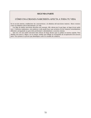 SEGUNDA PARTE
CÓMO UNA CRIANZA NARCISISTA AFECTA A TODA TU VIDA
En la sección anterior, establecimos las características y la dinámica del narcisismo materno. Ahora veremos
cómo esa dinámica afecta directamente a tu vida.
Las hijas de madres narcisistas absorben este mensaje: «Me valoran por lo que hago, en lugar de por quién
soy». Conforme maduramos, este poderoso credo puede hacer que actuemos de dos maneras tremendamente
diferentes: persiguiendo un gran éxito profesional o saboteándonos a nosotras mismas.
Que nos críe una madre narcisista tiene efectos de largo alcance que se graban en nuestro espíritu. Para
eliminar esta marca y llegar a ser tú misma, tendrás que trabajar en el programa de recuperación de la tercera
parte. Pero primero es preciso que identifiques cuál es tu modelo de conducta.
75
 
