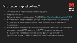 Что такое graphql сейчас?
● Это фронтенд ориентированный интерфейс
● Не уступает REST
● Гибкость в получении данных (YAGNI) https://ru.wikipedia.org/wiki/YAGNI
● Возможность разграничивать доступ на уровне вложенных запросов
(реализуется в каждом случае по разному) пока нет встроенного
механизма.
● Возможность производить несколько запросов различных не связанных
данных в одном HTTP запросе! (с REST такого не получится)
● Большинство нововведений коснулись фронтенд части! (и это
правильно! Клиент сейчас становится многофункциональным).
 