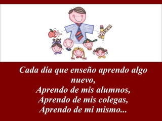 Cada día que enseño aprendo algo nuevo, Aprendo de mis alumnos, Aprendo de mis colegas, Aprendo de mi mismo... 