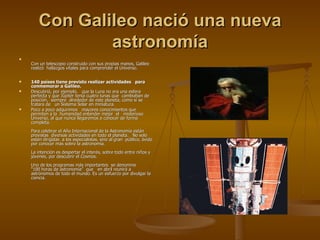 Con Galileo nació una nueva astronomía Con un telescopio construido con sus propias manos, Galileo realizó  hallazgos vitales para comprender el Universo.  140 países tiene previsto realizar actividades   para conmemorar a Galileo. Descubrió, por ejemplo,   que la Luna no era una esfera perfecta y que Júpiter tenía cuatro lunas que  cambiaban de posición,  siempre  alrededor de este planeta, como si se tratara de   un Sistema Solar en miniatura. Poco a poco adquirimos   mayores conocimientos que permiten a la  humanidad entender mejor  el   misterioso Universo, al que nunca llegaremos a conocer de forma completa. Para celebrar el Año Internacional de la Astronomía están previstas  diversas actividades en todo el planeta.   No solo   están dirigidas  a los especialistas, sino al gran  público, ávido por conocer más sobre la astronomía.  La intención es despertar el interés, sobre todo entre niños y jóvenes, por descubrir el Cosmos.   Uno de los programas más importantes  se denomina        “100 horas de astronomía”  que   en abril reunirá a astrónomos de todo el mundo. Es un esfuerzo por divulgar la ciencia.  