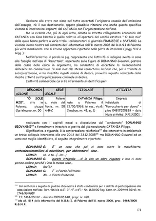 Sebbene allo stato non siano del tutto accertati l'originaria causale dell'emissione
dell'assegno, nè il suo destinatario, appare plausibile ritenere che anche questa specifica
vicenda si inserisca nei rapporti del CATANIA con l'organizzazione mafiosa.
Ma la vicenda che, più di ogni altra, denota lo stretto collegamento economico del
CATANIA con Cosa Nostra è quella relativa all'apertura del centro estetico " O sole mio"
della quale hanno parlato a vario titolo i collaboratori di giustizia FRANZESE e SPATARO. La
vicenda invero ricorre nel contesto dell'informativa dell'11 marzo 2008 del R.O.N.I di Palermo
più volte menzionata. che si ritiene opportuno riportare nella parte di interesse ( pagg. 537 e
segg. ):
Nell‘informativa in parola la p.g. rappresenta che l‘attività di indagine svolta in seno
alla famiglia mafiosa di ―Resuttana‖, imperniata sulla figura di BONANNO Giovanni, gestore
della cassa della cosca in argomento, ha consentito di accertare la riconducibilità
dell‘esercizio commerciale ―‘o sole mio‖ alla stessa consorteria mafiosa che, per il tramite di
soci/prestanome, vi ha investito ingenti somme di denaro, provento ingiusto realizzato dalle
illecite attività cui l‘organizzazione criminale si dedica.
L‘attività commerciale cui si fa riferimento si identifica per:
DENOMIN
SEDE
AZIONE
LEGALE

TITOLARE

ATTIVITÀ

“Ò
SOLE
Palerm
CATANIA Filippo,
Impresa
MIO”,
sita
in o, viale del nato
a
Palermo
il individuale
di
Palermo,
piazza Fante, nr. 50 28/05/1969, ivi res., via G. ―Parruccheria per donna‖ –
Castelnuovo, nr. 50 A-B-C
Cimabue, nr. 41, sc. D
p.iva 04917520829 – data
inizio attività: 14/11/2001
realizzata con i capitali messi a disposizione dal ―condannato‖ BONANNO
GIOVANNI114 e formalmente intestata e gestita dal già menzionato CATANIA Filippo.
Significativa, a riguardo, è la conversazione telefonica115 che intercetta in ambientale
un breve colloquio intercorso alle ore 20.18 del 23.12.2005 116 tra BONANNO Giovanni ed un
uomo non meglio identificato, di seguito integralmente riportato:

BONANNO G:
E' un coso che poi ci sono tutte le macchinette,
centossessantamilioni di macchinari, per abbronzarti, cose...
UOMO:
ah.. e tu.…(...inc…)
BONANNO G:
questo integrale....si io con un altro ragazzo e non ci sono
potuto andare perché c'era la messa cose...
UOMO:
dov'è?
BONANNO G:
E' a Piazza Politeama.
UOMO:
Ah... a Piazza Politeama.
Con sentenza a seguito di giudizio abbreviato è stato condannato per il delitto di partecipazione alla
associazione mafiosa (art. 416 bis co.1°, 3°, 4°, e 6°) – Nr. 1820/00 Reg. Sent, nr. 2099/98 RGNR, nr.
1748/99 RGIP
115
P.P. 5464/05 N.C. - decreto 2905/05 NRI, progr. nr. 490.
116
vds all. 514 della informativa del R.O.N.I. di Palermo dell‟11 marzo 2008, proc. 5464/2005
R.G.N.R.
114

174

 