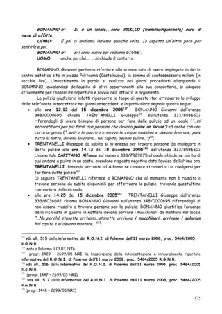 BONANNO G:
Si è un locale...sono 3500,00 (tremilacinquecento) euro al
mese di affitto.
UOMO:
E poi ci andiamo insieme qualche volta. Io aspetto un'altro poco per
sentirlo e poi.
BONANNO G:
si l'anno nuovo poi vediamo GIUSE‘…
UOMO:

anche perché.... .…si chiude il contatto.

BONANNO Giovanni pertanto riferisce allo sconosciuto di avere impiegato in detto
centro estetico sito in piazza Politeama (Castelnuovo), la somma di centossessanta milioni (in
vecchie lire). L‘investimento in parola si realizza nei giorni precedenti allorquando il
BONANNO, avvalendosi dell‘ausilio di altri appartenenti alla sua consorteria, si adopera
attivamente per consentire l‘apertura e l‘avvio dell‘ attività in argomento.
La polizia giudiziaria infatti ripercorre le tappe di questo iter attraverso lo sviluppo
delle telefonate intercettate nei giorni antecedenti e in particolare segnala quanto segue:
 alle ore 12.12 del 15 dicembre 2005117
BONANNO Giovanni dall‘utenza
348/0000695 chiama TRENTANELLI Giuseppe118 sull‘utenza 333/8036602
riferendogli di avere bisogno di persone per fare delle pulizie ad un locale ( ―…mi
servirebbero per più tardi due persone che devono pulire un locale‖) ed anche con una
certa urgenza (―…entro le quattro e mezzo le cinque massimo e devono lavorare, pure
tutta la notte, devono lavorare... hai capito, devono pulire…‖)119;
 TRENTANELLI Giuseppe da subito si interessa per trovare persone da impiegare in
dette pulizie alle ore 14.13 del 15 dicembre 2005120 dall‘utenza 333/8036602
chiama tale CAPITANO Alfonso sul numero 338/7829875 al quale chiede se più tardi
può andare a pulire in un posto, avendone risposta negativa dato l‘avviso dell‘ultima ora.
TRENTANELLI domanda pertanto ad Alfonso se conosce stranieri a cui rivolgersi per
far fare dette pulizie121
Di seguito TRENTANELLI riferisce a BONANNO che al momento non è riuscito a
trovare persone da subito disponibili per effettuare le pulizie, trovando quest‘ultimo
contrariato dalla vicenda:
 alle ore 14.25 del 15 dicembre 2005122
TRENTANELLI Giuseppe dall‘utenza
333/8036602 chiama BONANNO Giovanni sull‘utenza 348/0000695 riferendogli di
non essere riuscito a trovare persone per le pulizie; BONANNO giustifica l‘urgenza
della richiesta in quanto in nottata devono portare i macchinari da montare nel locale

―…No..perchè stanotte arrivano...stanotte arrivano i macchinari..arrivano i solarium
hai capito e si devono montare…‖123;

vds all. 515 della informativa del R.O.N.I. di Palermo dell‟11 marzo 2008, proc. 5464/2005
R.G.N.R.
118
nato a Palermo il 01.03.1976.
119
progr. 1429 – 2699/05 NRI, la trascrizione della intercettazione è integralmente riportata
informativa del R.O.N.I. di Palermo dell‟11 marzo 2008, proc. 5464/2005 R.G.N.R.
120
vds all. 516 della informativa del R.O.N.I. di Palermo dell‟11 marzo 2008, proc. 5464/2005
R.G.N.R.
121
(progr. 1447 – 2699/05 NRI).
122
vds all. 517 della informativa del R.O.N.I. di Palermo dell‟11 marzo 2008, proc. 5464/2005
R.G.N.R.
123
(progr. 1448 – 2699/05 NRI)
117

175

 