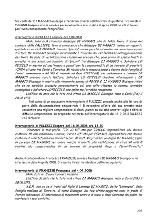 Sul conto del DI MAGGIO Giuseppe riferiscono diversi collaboratori di giustizia. Fra questi il
PULIZZI Gaspare che lo conosce personalmente e che in data 3 aprile 2008 ne effettua un
positivo riconoscimento fotografico:
interrogatorio di PULIZZI Gaspare del 3.04.2008

Nella foto nr.8 riconosco Giuseppe DI MAGGIO, che ha fatto lavori di scavo nel
cantiere della CALLIOPE. Sono a conoscenza che Giuseppe DI MAGGIO aveva un rapporto
epistolare con i LO PICCOLO, tramite ―pizzini‖, anche perché mi risulta che sono imparentati
tra loro. DI MAGGIO Giuseppe sicuramente è favorito dai LO PICCOLO nell‘aggiudicazione
dei lavori. In sede di verbalizzazione riassuntiva preciso che, poco prima di essere tratti in
arresto, vi era stato uno scambio di ―pizzini‖ tra Giuseppe DI MAGGIO e Salvatore LO
PICCOLO in merito ad una ―messa a posto‖ per la compravendita di un terreno di proprietà
VIRGA, situato tra Carini e Torretta. Mi risulta che la messa a posto a favore della famiglia di
Carini ammontava a 60.000 €, versati ad Enzo PIPITONE, che unitamente a Lorenzo DI
MAGGIO avevano curato l‘affare. Salvatore LO PICCOLO chiedeva informazioni a DI
MAGGIO Giuseppe in merito alla rimanente somma di 40.000 €. DI MAGGIO Giuseppe riferì
che se ne sarebbe occupato personalmente ed, una volta riscossa la somma, l‘avrebbe
consegnata a Salvatore LO PICCOLO che infine me l‘avrebbe recapitata.
L‘ufficio da atto che la foto nr.8 ritrae DI MAGGIO Giuseppe, nato a Carini (PA) il
28.06.1973;

Nel corso di un successivo interrogatorio il PULIZZI procede anche alla lettura di
parte della documentazione sequestrata il 5 novembre all‘atto del suo arresto onde
consentire una migliore comprensione di alcuni pizzini su cui sono annotati sigle e cifre di
difficile comprensione. In proposito nel corso dell‘interrogatorio del 16-9-08 il PULIZZI
così dichiara:

interrogatorio di PULIZZI Gaspare del 16.09.2008 ore 13.30

―riconosco la mia grafia. ―TR: 10 bif‖ sta per TRIOLO, imprenditore che doveva
costruire 10 ville bifamiliari a Carini; ―Pers 6 bif‖ sta per PERSICO, imprenditore che doveva
costruire 6 ville bifamiliari a Carini;‖ G.Lor. 40 rest. Virg.‖ indica Giuseppe DI MAGGiO, figlio
di Lorenzo DI MAGGIO, per avere notizie in merito alla restituzione di circa 40 mila €
relativi alla compravendita di un terreno di proprietà Virga a Carini-Torretta.‖

Anche il collaboratore Francesco FRANZESE conosce l‘indagato DI MAGGIO Giuseppe e ne
riferisce in data 4 aprile 2008. Si riporta il relativo stralcio dell‘interrogatorio:
interrogatorio di FRANZESE Francesco del 4.04.2008

Nella foto nr. 8 non riconosco nessuno.
L‘ufficio dà atto che la foto nr.8 ritrae DI MAGGIO Giuseppe, nato a Carini (PA) il
28.06.1973;
A.D.R.: non so se si tratti del figlio di Lorenzo DI MAGGIO, detto ―Lorenzino‖, della
famiglia mafiosa di Torretta, di nome Giuseppe. Su tale ultimo soggetto sono in grado di
fornire indicazioni. Si interessava di movimento terra e di scavi e, dopo l‘arresto del padre, ha
mantenuto i suoi contatti.

205

 