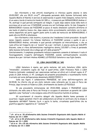 Con riferimento a tale attività investigativa si riferisce quanto emerso in data
29.09.2007, alle ore 09,22 circa154, allorquando personale della Sezione Catturandi della
Squadra Mobile di Palermo in servizio di osservazione in questo Viale Campania, notava l‘arrivo
di un uomo a bordo di motociclo Honda SH 300 cc., riconosciuto per BONACCORSO Andrea cl.
76, anch‘egli in quel periodo sottoposto ad indagini, il quale dopo essere sceso dalla moto si
avvicinava ad un auto ove il FAZZONE Lorenzo era nel frattempo salito. In tale frangente il
BONACCORSO riceveva dal FAZZONE un pacco di medie dimensioni custodito all‘interno di
una busta di plastica bianca che, dopo essere stato accuratamente controllato con le mani,
veniva depositato nel porta oggetti posto sotto la sella del motociclo del BONACCORSO, il
quale alle ore 09,25 si allontanava.
Con riferimento a tale incontro, si precisa che il medesimo è stato preceduto da squilli
senza risposta avvenuti tra l‘utenza telefonica di FAZZONE Lorenzo e quella in uso a
BONACCORSO Andrea, entrambe in quel periodo sottoposte ad intercettazione, e che un
ruolo attivo nel trasporto dei c.d. ―pizzini‖ da e per i latitanti, è emerso anche per GALIFFI
Giacomo, come si rileva dall‘annotazione riepilogativa datata 1.10.2007 a firma di personale
della Sezione Catturandi che si allega agli atti della presente155 .
Conclusivamente, il complesso gravemente indiziario esaminato consente di delineare il ruolo di
favoreggiamento ricoperto dall‘indagato FAZZONE, avendo continuativamente veicolato
missive da e per i latitanti Andrea ADAMO, LO PICCOLO Salvatore e suo figlio Sandro.
12. LIGA SALVATORE (cl '64)
LIGA Salvatore è nipote, per parte materna, del noto Salvatore LIGA, detto
―tatunieddu‖, ovviamente cugino dei figli di quest'ultimo, LIGA Francesco Paolo e LIGA
Federico (entrambi condannati per associazione mafiosa ed altro) ed è altresì cugino di 2°
grado di LIGA Antonio, cl. 47, coindagato nel presente procedimento e recentemente tratto
in arresto nel corso dell‘operazione denominata ADDIO PIZZO 3.
Sulla sua figura il collaboratore FRANZESE, nel corso dell‘interrogatorio del
02.05.08, ha riferito che gli era stato indicato come referente per la zona di Parco dei
Principi, dopo l‘arresto di Federico LIGA, direttamente da Sandro LO PICCOLO.
In una precedente dichiarazione del 29.02.2008, sempre il FRANZESE aveva
dichiarato che nella zona di Parco dei Principi si occupava di estorsioni un parente dei LIGA
appellato come ―barbone‖ e che svolgeva come attività lavorativa l‘autista di autobus.
Gli accertamenti di riscontro delegati alla Squadra Mobile hanno permesso di
accertare i legami parentali riferiti dal collaboratore ed altresì di verificare che lo stesso è
dipendente dell‘AMAT Palermo S.p.A. e porta la barba, circostanza quest‘ultima che ne
giustifica appunto l'appellativo di " barbone"156.

cfr. all.to nr. 53 all‟informativa della Sezione Criminalità Organizzata della Squadra Mobile di
Palermo del 15-1-2009
155
cfr. all.to nr.54 all‟informativa della Sezione Criminalità Organizzata della Squadra Mobile di
Palermo del 15-1-2009
156
all.to nr. 24 e 25 alla informativa della Sezione Criminalità Organizzata della Squadra Mobile
di Palermo del 15-1-2009
154

216

 