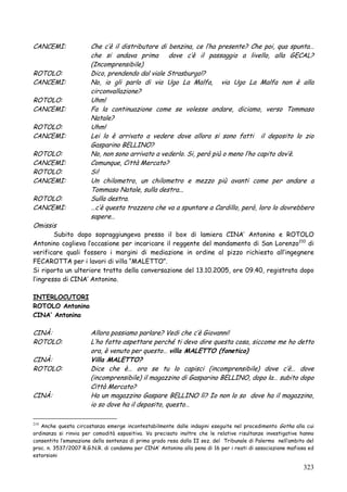 CANCEMI:

ROTOLO:
CANCEMI:
ROTOLO:
CANCEMI:
ROTOLO:
CANCEMI:
ROTOLO:
CANCEMI:
ROTOLO:
CANCEMI:
ROTOLO:
CANCEMI:
Omissis

Che c‘è il distributore di benzina, ce l‘ha presente? Che poi, qua spunta…
che si andava prima dove c‘è il passaggio a livello, alla GECAL?
(Incomprensibile)
Dico, prendendo dal viale Strasburgo!?
No, io gli parlo di via Ugo La Malfa, via Ugo La Malfa non è alla
circonvallazione?
Uhm!
Fa la continuazione come se volesse andare, diciamo, verso Tommaso
Natale?
Uhm!
Lei lo è arrivato a vedere dove allora si sono fatti il deposito lo zio
Gasparino BELLINO?
No, non sono arrivato a vederlo. Si, però più o meno l‘ho capito dov‘è.
Comunque, Città Mercato?
Si!
Un chilometro, un chilometro e mezzo più avanti come per andare a
Tommaso Natale, sulla destra...
Sulla destra.
…c‘è questa trazzera che va a spuntare a Cardillo, però, loro lo dovrebbero
sapere…

Subito dopo sopraggiungeva presso il box di lamiera CINA‘ Antonino e ROTOLO
Antonino coglieva l‘occasione per incaricare il reggente del mandamento di San Lorenzo210 di
verificare quali fossero i margini di mediazione in ordine al pizzo richiesto all‘ingegnere
FECAROTTA per i lavori di villa ―MALETTO‖.
Si riporta un ulteriore tratto della conversazione del 13.10.2005, ore 09.40, registrata dopo
l‘ingresso di CINA‘ Antonino.
INTERLOCUTORI
ROTOLO Antonino
CINA‟ Antonino

CINÀ:
ROTOLO:
CINÀ:
ROTOLO:

CINÀ:

Allora possiamo parlare? Vedi che c‘è Giovanni!
L‘ho fatto aspettare perché ti devo dire questa cosa, siccome me ho detto
ora, è venuto per questo… villa MALETTO (fonetico)
Villa MALETTO?
Dice che è… ora se tu lo capisci (incomprensibile) dove c‘è… dove
(incomprensibile) il magazzino di Gasparino BELLINO, dopo la… subito dopo
Città Mercato?
Ha un magazzino Gaspare BELLINO lì? Io non lo so dove ha il magazzino,
io so dove ha il deposito, questo…

Anche questa circostanza emerge incontestabilmente dalle indagini eseguite nel procedimento Gotha alla cui
ordinanza si rinvia per comodità espositiva. Va precisato inoltre che le relative risultanze investigative hanno
consentito l‘emanazione della sentenza di primo grado resa dalla II sez. del Tribunale di Palermo nell‘ambito del
proc. n. 3537/2007 R.G.N.R. di condanna per CINA‘ Antonino alla pena di 16 per i reati di associazione mafiosa ed
estorsioni
210

323

 