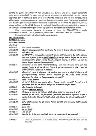 sentito sul punto il FECAROTTA non escludeva che, durante uno sfogo, magari sollecitato
dallo stesso CANCEMI Carmelo, non gli avesse accennato le vicissitudini che gli stavano
capitando per il montaggio della gru a villa Maletto. Precisava che, in quel periodo, stava
effettuando contemporaneamente i lavori per la costruzione della nuova ―Automega‖ e quelli di
villa Maletto per cui aveva modo di incontrarsi in cantiere con il CANCEMI. Escludeva, invece,
di avere chiesto a CANCEMI Carmelo di risolvergli il problema del montaggio della gru oppure
un eventuale interessamento per evitare il pagamento della somma di denaro non dovuta.
Altra conversazione inerente l‘estorsione ai danni del FECAROTTA è quella
intercettata in data 4.11.2005, ore 09.17 , tra ROTOLO Antonino e CANCEMI Giovanni.
Si riportano i tratti più salienti della conversazione.
INTERLOCUTORI
ROTOLO Antonino
CANCEMI Giovanni

Min.09,18
ROTOLO:
CANCEMI:
ROTOLO:
CANCEMI:

ROTOLO:

CANCEMI:

ROTOLO:
CANCEMI:
ROTOLO:
CANCEMI:
ROTOLO:
CANCEMI:
ROTOLO:
CANCEMI:
ROTOLO:
CANCEMI:
ROTOLO:
CANCEMI:
CANCEMI:

Che cosa è successo?
Questo (incomprensibile), quello che ha preso il lavoro alla Mercedes qua
FECAROTTA?
FECAROTTA, con questo a momenti siamo tutti in galera! Se entro domani
mattina il primo questo MACCHIARELLA non gli monta la gru se ne va al
Commissariato. Dice: “entro lunedì, proprio questo, il primo, se non mi
monta la gru sono al Commissariato!”
Comunque io ieri sera (incomprensibile), ieri sera mi sono visto con mio
cugino Tanino e gli ho detto: “senti io gli ho mandato a dire…” ma voi
siete arrivati a dirglielo il discorso…
Questo è stato il discorso, c‟è andato mio padre a dirgli il discorso di
(incomprensibile), tramite questo discorso gli ha fatto tutto questo
discorso: “io, dice, vi faccio arrestare a tutti!”
Pure a tuo padre?
A tutti! Infatti mio padre dice: “siamo tutti rovinati!” Perché ora il
problema qual è? Se questo non gli va a montare la gru entro…
Chi è questo della gru?
Questo MACCHIARELLA
Va bene e questo perché non gliela deve andare a montare la gru?
Perché gli ha fatto, lui per primo, pressioni per quanto riguarda là per il
fatto della villa. Non c‟è il fatto della villa là che lui sta ristrutturando?
Uhm!
Ed è stato fermo, ha gli operai fermi, perché loro gli hanno fatto questa
pressione
Loro chi?
Là da Totò!
Ah, di là!
Perché lì c‟è (incomprensibile). Dico, se questo lo fa veramente?
…non è il proprietario, lui si chiama questo
Mercedes

FICAROTTA quello che deve fare alla

326

 
