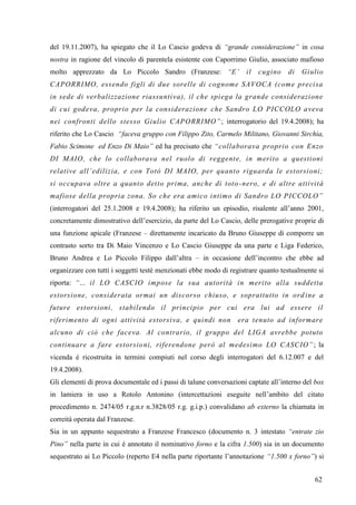 del 19.11.2007), ha spiegato che il Lo Cascio godeva di “grande considerazione” in cosa
nostra in ragione del vincolo di parentela esistente con Caporrimo Giulio, associato mafioso
molto apprezzato da Lo Piccolo Sandro (Franzese: “E‟

il

cugino

di

Giulio

CAPORRIMO, essendo figli di due sorelle di cognome SAVOCA (come precisa
in sede di verbalizzazione riassuntiva), il che spiega la grande considerazione
di cui godeva, proprio per la considerazione che Sandro LO PICCOLO aveva
nei confronti dello stesso Giulio CAPORRIMO” ; interrogatorio del 19.4.2008); ha
riferito che Lo Cascio “faceva gruppo con Filippo Zito, Carmelo Militano, Giovanni Sirchia,
Fabio Scimone ed Enzo Di Maio” ed ha precisato che “collaborava proprio con Enzo
DI MAIO, che lo collaborava nel ruolo di reggente, in merito a questioni
relative all‟edilizia, e con Totò DI MAIO, per quanto riguarda le estorsioni;
si occupava oltre a quanto detto prima, anche di toto -nero, e di altre attivit à
mafiose della propria zona. So che era amico intimo di Sandro LO PICCOLO”
(interrogatori del 25.1.2008 e 19.4.2008); ha riferito un episodio, risalente all’anno 2001,
concretamente dimostrativo dell’esercizio, da parte del Lo Cascio, delle prerogative proprie di
una funzione apicale (Franzese – direttamente incaricato da Bruno Giuseppe di comporre un
contrasto sorto tra Di Maio Vincenzo e Lo Cascio Giuseppe da una parte e Liga Federico,
Bruno Andrea e Lo Piccolo Filippo dall’altra – in occasione dell’incontro che ebbe ad
organizzare con tutti i soggetti testé menzionati ebbe modo di registrare quanto testualmente si
riporta: “… il LO CASCIO impose la sua autorità in merito alla suddetta
estorsione, considerata ormai un discorso chiuso, e soprattutto in ord ine a
future estorsioni, stabilendo il principio per cui era lui ad essere il
riferimento di ogni attività estorsiva, e quindi non

era tenuto ad informar e

alcuno di ciò che faceva. Al contrario, il gruppo del LIGA avrebbe potuto
continuare a fare estorsio ni, riferendone però al medesimo LO CASCIO” ; la
vicenda è ricostruita in termini compiuti nel corso degli interrogatori del 6.12.007 e del
19.4.2008).
Gli elementi di prova documentale ed i passi di talune conversazioni captate all’interno del box
in lamiera in uso a Rotolo Antonino (intercettazioni eseguite nell’ambito del citato
procedimento n. 2474/05 r.g.n.r n.3828/05 r.g. g.i.p.) convalidano ab externo la chiamata in
correità operata dal Franzese.
Sia in un appunto sequestrato a Franzese Francesco (documento n. 3 intestato “entrate zio
Pino” nella parte in cui è annotato il nominativo forno e la cifra 1.500) sia in un documento
sequestrato ai Lo Piccolo (reperto E4 nella parte riportante l’annotazione “1.500 x forno”) si
62

 