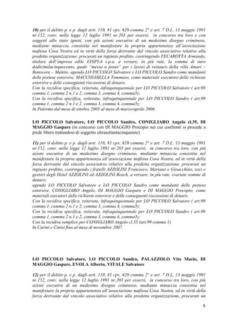 10) per il delitto p. e p. dagli artt. 110, 81 cpv, 629 comma 2° e art. 7 D.L. 13 maggio 1991
nr.152, conv. nella legge 12 luglio 1991 nr.203 per essersi, in concorso tra loro e con
soggetti allo stato ignoti, con più azioni esecutive di un medesimo disegno criminoso,
mediante minaccia consistita nel manifestare la propria appartenenza all‟associazione
mafiosa Cosa Nostra ed in virtù della forza derivante dal vincolo associativo relativo alla
predetta organizzazione, procurati un ingiusto profitto, costringendo FECAROTTA Armando,
titolare dell‟impresa edile EDIPLA s.p.a. a versare, in più rate, la somma di euro
dodicimilacinquecento, quale “messa a posto” per i lavori di restauro della villa Amari –
Bonocore – Maleto; agendo LO PICCOLO Salvatore e LO PICCOLO Sandro come mandanti
delle pretese estorsive, MACCHIARELLA Tommaso, come materiale esecutore delle richieste
estorsive e delle conseguenti riscossioni di denaro.
Con la recidiva specifica, reiterata, infraquinquennale per LO PICCOLO Salvatore ( art.99
comma 1, comma 2 n.1 e 2, comma 3, comma 4, comma5);
Con la recidiva specifica, reiterata, infraquinquennale per LO PICCOLO Sandro ( art.99
comma 1, comma 2 n.1 e 2, comma 3, comma 4, comma5);
In Palermo dal mese di ottobre 2005 al mese di marzo/aprile 2006.
LO PICCOLO Salvatore, LO PICCOLO Sandro, CONIGLIARO Angelo cl.35, DI
MAGGIO Gaspare (in concorso con DI MAGGIO Procopio nei cui confronti si procede a
piede libero trattandosi di soggetto ultrasettantacinquenne)
11) per il delitto p. e p. dagli artt. 110, 81 cpv, 629 comma 2° e art. 7 D.L. 13 maggio 1991
nr.152, conv. nella legge 12 luglio 1991 nr.203 per essersi, in concorso tra loro, con più
azioni esecutive di un medesimo disegno criminoso, mediante minaccia consistita nel
manifestare la propria appartenenza all‟associazione mafiosa Cosa Nostra, ed in virtù della
forza derivante dal vincolo associativo relativo alla predetta organizzazione, procurati un
ingiusto profitto, costringendo i fratelli AZZOLINI Francesco, Mariano e Gioacchino, soci e
gestori degli Hotel AZZOLINI ed AZZOLINI Beach, a versare, in più rate, svariate somme di
denaro;
agendo LO PICCOLO Salvatore e LO PICCOLO Sandro come mandanti delle pretese
estorsive, CONIGLIARO Angelo, DI MAGGIO Gaspare e DI MAGGIO Procopio, come
materiali esecutori delle richieste estorsive e delle conseguenti riscossioni di denaro.
Con la recidiva specifica, reiterata, infraquinquennale per LO PICCOLO Salvatore ( art.99
comma 1, comma 2 n.1 e 2, comma 3, comma 4, comma5);
Con la recidiva specifica, reiterata, infraquinquennale per LO PICCOLO Sandro ( art.99
comma 1, comma 2 n.1 e 2, comma 3, comma 4, comma5);
Con la recidiva semplice per CONIGLIARO Angelo cl.35 (art.99 comma 1)
In Carini e Cinisi fino al mese di novembre 2007.

LO PICCOLO Salvatore, LO PICCOLO Sandro, PALAZZOLO Vito Mario, DI
MAGGIO Gaspare, EVOLA Alberto, VITALE Salvatore
12) per il delitto p. e p. dagli artt. 110, 81 cpv, 629 comma 2° e art. 7 D.L. 13 maggio 1991
nr.152, conv. nella legge 12 luglio 1991 nr.203 per essersi, in concorso tra loro, con più
azioni esecutive di un medesimo disegno criminoso, mediante minaccia consistita nel
manifestare la propria appartenenza all‟associazione mafiosa Cosa Nostra, ed in virtù della
forza derivante dal vincolo associativo relativo alla predetta organizzazione, procurati un
8

 