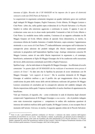 intestata al figlio. Ricordo che il DI MAGGIO mi ha imposto che le opere di elettricità
venissero svolte da CINÀ Pietro di Palermo”).
Le acquisizioni in argomento certamente integrano un quadro indiziario grave nei confronti
degli indagati Di Maggio Gaspare, Puglisi Francesco, Evola Alberto, Di Maggio Lorenzo e
Cinà Pietro (oltre che, nella qualità sopra evidenziata di Lo Piccolo Salvatore e Lo Piccolo
Sandro) in ordine alla estorsione aggravata e continuata in esame. È appena il caso di
evidenziare come non sia in alcun modo ipotizzabile l’estraneità ai fatti di Evola Alberto e
Cinà Pietro. Le modalità stesse della condotta, l’esistenza di un rapporto collaudato tra Di
Maggio Gaspare ed Evola Alberto (dotata di speciale forza dimostrativa, in merito, la
circostanza riferita da Candela Antonino e Candela Salvatore, sopra cennata), l’appartenenza
strutturale a cosa nostra di Cinà Pietro (48) indiscutibilmente convergono nell’evidenziare la
consapevole piena adesione dei predetti indagati alle illecite imposizioni contrattuali
realizzate in pregiudizio dell’imprenditore Spallina Luigi. Analoga valutazione concerne Di
Maggio Lorenzo, autore di una delle illecite imposizioni in argomento e, al contempo,
beneficiario, unitamente al figlio Di Maggio Giuseppe che lo ha coadiuvato nelle esecuzione
dei lavori, della estorsione contrattuale ascrivibile a Puglisi Francesco.
Spallina Luigi – che ha individuato in fotografia Di Maggio Giuseppe – ha affermato di averlo
conosciuto “in quanto figlio del DI MAGGIO che ha realizzato il movimento terra presso il
cantiere di Cinisi”. Va dato atto che lo Spallina ha precisato di avere intrattenuto con Di
Maggio Giuseppe “solo rapporti di lavoro”. Ma la accertata intraneità di Di Maggio
Giuseppe al sodalizio mafioso e, per il profilo che qui maggiormente rileva, la piena
condivisione da parte dello stesso delle attività delittuose realizzate dal genitore Di Maggio
Lorenzo consentono di concludere per la consapevole adesione del suddetto indagato alla
illecita imposizione della quale l’impresa riconducibile al nucleo familiare di appartenenza ha
beneficiato.
Vale qui rimarcare, al riguardo, che – come evidenziato in sede di disamina degli elementi
comprovanti l’appartenenza di Di Maggio Giuseppe a cosa nostra – che al predetto indagato
sono state riconosciute cognizione e

competenza in ordine alle medesime questioni di

interesse del sodalizio mafioso delle quali il padre, Di Maggio Lorenzo, si era occupato fino al
momento dell’arresto. Univoco, in merito, il seguente appunto stilato da lo Piccolo Salvatore:
48

Sono in atti i provvedimenti giudiziari (ordinanza de libertate e sentenza) che danno contezza dell’organico
inserimento di Cinà Pietro in cosa nostra. Sono illustrati e valutati, in particolare, gli elementi di prova dichiarativi e
documentali dai quali emerge come siano da ricondurre alla sfera patrimoniale di Lo Piccolo Salvatore e Lo Piccolo
Sandro, esponenti di vertice del mandamento mafioso di San Lorenzo, l’attività d’impresa formalmente intestata a Cinà
Pietro ed altresì quella intestata a Visconti Giuseppe e dal Cinà in fatto gestita.

88

 