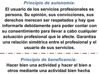 Principio de autonomía:
El usuario de los servicios profesionales es
persona. Su opinión, sus convicciones, sus
derechos merecen ser respetados y hay que
informarle debidamente para poder contar con
su consentimiento para llevar a cabo cualquier
actuación profesional que le afecte. Garantiza
una relación simétrica entre el profesional y el
usuario de sus servicios.
Principio de beneficencia:
Hacer bien una actividad y hacer el bien a
otros mediante una actividad bien hecha
 