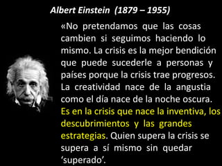 Albert Einstein (1879 – 1955)
«No pretendamos que las cosas
cambien si seguimos haciendo lo
mismo. La crisis es la mejor bendición
que puede sucederle a personas y
países porque la crisis trae progresos.
La creatividad nace de la angustia
como el día nace de la noche oscura.
Es en la crisis que nace la inventiva, los
descubrimientos y las grandes
estrategias. Quien supera la crisis se
supera a sí mismo sin quedar
‘superado’.
 