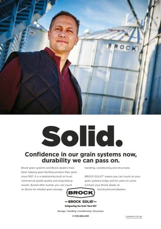 Brock grain systems and Brock dealers have
been helping grain facilities protect their grain
since 1957. It is a relationship built on trust,
commercial-grade quality and long-lasting
results. Bushel after bushel, you can count
on Brock for reliable grain storage,
handling, conditioning and structures.
BROCK SOLID™ means you can count on your
grain systems today and for years to come.
Contact your Brock dealer at
brocksolid.com/dealers.
Confidence in our grain systems now,
durability we can pass on.
Storage | Handling | Conditioning | Structures
+1 574.658.4191
 