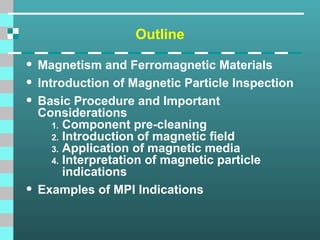 Outline
• Magnetism and Ferromagnetic Materials
• Introduction of Magnetic Particle Inspection
• Basic Procedure and Important
Considerations
1. Component pre-cleaning
2. Introduction of magnetic field
3. Application of magnetic media
4. Interpretation of magnetic particle
indications
• Examples of MPI Indications
 