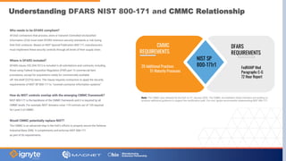 Understanding DFARS NIST 800-171 and CMMC Relationship
Who needs to be DFARS compliant?
All DoD contractors that process, store or transmit Controlled Unclassified
Information (CUI) must meet DFARS minimum security standards or risk losing
their DoD contracts. Based on NIST Special Publication 800-171, manufacturers
must implement these security controls through all levels of their supply chain.
Where is DFARS included?
DFARS clause 252.204-7012 is included in all solicitations and contracts, including
those using Federal Acquisition Regulation (FAR) part 12 commercial item
procedures, except for acquisitions solely for commercially available
off- the-shelf (COTS) items. The clause requires contractors to apply the security
requirements of NIST SP 800-171 to “covered contractor information systems”.
How do NIST controls overlap with the emerging CMMC framework?
NIST 800-171 is the backbone of the CMMC framework and it is required by all
CMMC levels. For example, NIST domains cover 110 controls out of 130 required
for Level 3 of CMMC.
Would CMMC potentially replace NIST?
The CMMC is an advanced step in the DoD’s efforts to properly secure the Defense
Industrial Base (DIB). It complements and enforces NIST 800-171
as part of its requirements.
Note: The CMMC was released by the DoD on 31 January 2020. The CMMC Accreditation Body members are working to
produce additional guidance to support the certification path. For now, Ignyte recommends implementing NIST 800-171.
NIST SP
800-171r1
CMMC
REQUIREMENTS
20 Additional Practices
51 Maturity Processes
DFARS
REQUIREMENTS
FedRAMP Mod
Paragraphs C-G
72 Hour Report
 