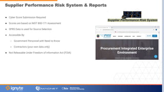Supplier Performance Risk System & Reports
● Cyber Score Submission Required
● Scores are based on NIST 800-171 Assessment
● SPRS Data is used for Source Selection
● Accessible By:
○ Government Personnel with Need to Know
○ Contractors (your own data only)
● Not Releasable Under Freedom of Information Act (FOIA)
 