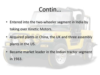 Contin…Entered into the two-wheeler segment in India by taking over Kinetic Motors.Acquired plants in China, the UK and three assembly plants in the US.Became market leader in the Indian tractor segment in 1983.